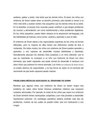 sentarse, gatear y andar- más tarde que los demás niños. Al nacer, los niños con
síndrome de Down suelen tener un tamaño promedio, pero tienden a crecer a un
ritmo más lento y acaban siendo más pequeños que los demás niños de su edad.
En lo lactantes, el escaso tono muscular puede contribuir a que tengan problemas
de succión y alimentación, así como estreñimiento y otros problemas digestivos.
En los niños pequeños, puede haber retrasos en la adquisición del lenguaje y de
las habilidades de básicas, como comer, vestirse y aprender a usar el váter.
El síndrome de Down afecta a las capacidades cognitivas de los niños de formas
diferentes, pero la mayoría de ellos tienen una deficiencia mental de leve a
moderada. De todos modos, los niños con síndrome de Down pueden aprender y
aprenden, y son capaces de desarrollar muchas habilidades y destrezas.
Sencillamente alcanzan los distintos hitos evolutivos a un ritmo diferente –por lo
que es importante no comparar a un niño con síndrome de Down con otros
hermanos que están siguiendo una pauta normal de desarrollo ni tampoco con
otros niños que padecen la misma anomalía. Los niños con síndrome de Down tienen
un amplio abanico de capacidades, y no hay forma de saber en el momento del
nacimiento de qué serán capaces cuando crezcan.
PROBLEMAS MÉDICOS ASOCIADOS AL SÍNDROME DE DOWN
Mientras que algunos niños con síndrome de Down no tienen ningún otro
problema de salud, otros tienen diversos problemas médicos que requieren
cuidados adicionales. Por ejemplo, la mitad de los niños que nacen con síndrome
de Down también tienen cardiopatías congénitas y son más proclives a desarrollar
hipertensión pulmonar. Un cardiólogo pediátrico deberá controlar este tipo de
problemas, muchos de los cuales se pueden tratar, sea con medicación o con
cirugía.
 