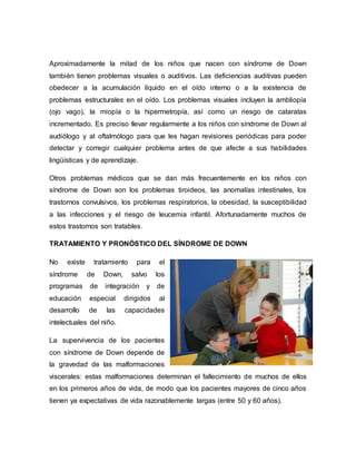 Aproximadamente la mitad de los niños que nacen con síndrome de Down
también tienen problemas visuales o auditivos. Las deficiencias auditivas pueden
obedecer a la acumulación líquido en el oído interno o a la existencia de
problemas estructurales en el oído. Los problemas visuales incluyen la ambliopía
(ojo vago), la miopía o la hipermetropía, así como un riesgo de cataratas
incrementado. Es preciso llevar regularmente a los niños con síndrome de Down al
audiólogo y al oftalmólogo para que les hagan revisiones periódicas para poder
detectar y corregir cualquier problema antes de que afecte a sus habilidades
lingüísticas y de aprendizaje.
Otros problemas médicos que se dan más frecuentemente en los niños con
síndrome de Down son los problemas tiroideos, las anomalías intestinales, los
trastornos convulsivos, los problemas respiratorios, la obesidad, la susceptibilidad
a las infecciones y el riesgo de leucemia infantil. Afortunadamente muchos de
estos trastornos son tratables.
TRATAMIENTO Y PRONÓSTICO DEL SÍNDROME DE DOWN
No existe tratamiento para el
síndrome de Down, salvo los
programas de integración y de
educación especial dirigidos al
desarrollo de las capacidades
intelectuales del niño.
La supervivencia de los pacientes
con síndrome de Down depende de
la gravedad de las malformaciones
viscerales: estas malformaciones determinan el fallecimiento de muchos de ellos
en los primeros años de vida, de modo que los pacientes mayores de cinco años
tienen ya expectativas de vida razonablemente largas (entre 50 y 60 años).
 