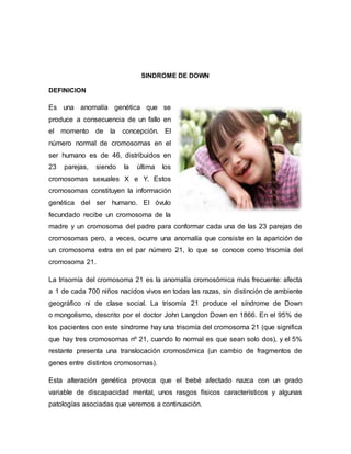 SINDROME DE DOWN
DEFINICION
Es una anomalía genética que se
produce a consecuencia de un fallo en
el momento de la concepción. El
número normal de cromosomas en el
ser humano es de 46, distribuidos en
23 parejas, siendo la última los
cromosomas sexuales X e Y. Estos
cromosomas constituyen la información
genética del ser humano. El óvulo
fecundado recibe un cromosoma de la
madre y un cromosoma del padre para conformar cada una de las 23 parejas de
cromosomas pero, a veces, ocurre una anomalía que consiste en la aparición de
un cromosoma extra en el par número 21, lo que se conoce como trisomía del
cromosoma 21.
La trisomía del cromosoma 21 es la anomalía cromosómica más frecuente: afecta
a 1 de cada 700 niños nacidos vivos en todas las razas, sin distinción de ambiente
geográfico ni de clase social. La trisomía 21 produce el síndrome de Down
o mongolismo, descrito por el doctor John Langdon Down en 1866. En el 95% de
los pacientes con este síndrome hay una trisomía del cromosoma 21 (que significa
que hay tres cromosomas nº 21, cuando lo normal es que sean solo dos), y el 5%
restante presenta una translocación cromosómica (un cambio de fragmentos de
genes entre distintos cromosomas).
Esta alteración genética provoca que el bebé afectado nazca con un grado
variable de discapacidad mental, unos rasgos físicos característicos y algunas
patologías asociadas que veremos a continuación.
 