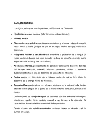 CARACTERISTICAS.
Los signos y síntomas más importantes del Síndrome de Down son:
 Hipotonía muscular marcada (falta de fuerza en los músculos).
 Retraso mental.
 Fisonomía característica con pliegues epicánticos y abertura palpebral sesgada
hacia arriba y afuera (pliegue de piel en el ángulo interno del ojo) y raíz nasal
deprimida.
 Hipoplasia maxilar y del paladar que determina la protrusión de la lengua (el
hueso maxilar de la cara está poco formado y la boca es pequeña, de modo que la
lengua no cabe en ella y sale hacia afuera).
 Anomalías internas, principalmente del corazón y del sistema digestivo: defectos
del tabique ventricular, conducto arterioso permeable, atresia o estenosis
duodenal (estrechez o falta de desarrollo de una parte del intestino).
 Dedos cortos con hipoplasia de la falange media del quinto dedo (falta de
desarrollo de la falange media del meñique).
 Dermatoglifos característicos con el surco simiesco en la palma (huella dactilar
alterada con un pliegue en la palma de la mano de forma transversal, similar al del
mono).
Desde el punto de vista psicológico los pacientes con este síndrome son alegres,
obedientes, pueden tener sentido musical y no tienden a la violencia. Es
característica la marcada hipersexualidad de los pacientes.
Desde el punto de vista bioquímico los pacientes tienen un elevado nivel de
purinas en sangre.
 
