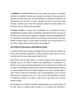 La fertilidad es totalmente diferente en los dos sexos: los varones con síndrome
de Down son estériles, mientras que las mujeres son fértiles. Si una paciente con
síndrome de Down tiene hijos, las probabilidades de transmitir el trastorno a su
descendencia son del 50%, es decir, alrededor del 50% de sus hijos serán
normales, mientras que el otro 50% padecerá síndrome de Down debido a la
transmisión de un cromosoma 21 excedentes
El retraso mental es el signo más característico en el síndrome de Down.
Habitualmente los adultos tienen un coeficiente intelectual (CI) de 25 a 50, pero se
considera que el nivel que son capaces de alcanzar puede variar dependiendo de
los estímulos que el paciente reciba de sus familiares y de su entorno. El CI varia
durante la infancia, llega a su nivel máximo en relación con el normal entre los 3 y
los 4 años, y luego declina de forma más o menos uniforme.
FACTORES DE RIESGO DEL SÍNDROME DE DOWN
La relación entre la edad materna y el riesgo de dar a luz un niño con síndrome de
Down está firmemente establecida: el riesgo aumenta a partir de los 32 años,
siendo la edad de mayor riesgo a partir de los 45 años.
Esta relación entre la edad materna y la trisomía sugiere que el origen de esta
anomalía está en la meiosis materna, que explicaremos a continuación. La
trisomía 21 se origina de manera preferente en una no disyunción en la meiosis de
la madre: la fecundación se produce por la unión de un espermatozoide paterno y
un ovocito materno. Para que la célula resultante de esa unión, que dará lugar al
futuro embrión, tenga 46 cromosomas, tanto el espermatozoide como el ovocito
deben tener 23 cromosomas (23 + 23 = 46), es decir, tienen que haber disminuido
su información genética a la mitad, y esto se hace por medio de un proceso
llamado meiosis.
La frecuencia de no disyunción aumenta correlativamente con la edad materna; en
la mujer todos los ovocitos están formados en el momento del nacimiento y
 