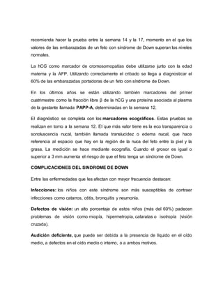 recomienda hacer la prueba entre la semana 14 y la 17, momento en el que los
valores de las embarazadas de un feto con síndrome de Down superan los niveles
normales.
La hCG como marcador de cromosomopatías debe utilizarse junto con la edad
materna y la AFP. Utilizando correctamente el cribado se llega a diagnosticar el
60% de las embarazadas portadoras de un feto con síndrome de Down.
En los últimos años se están utilizando también marcadores del primer
cuatrimestre como la fracción libre β de la hCG y una proteína asociada al plasma
de la gestante llamada PAPP-A, determinadas en la semana 12.
El diagnóstico se completa con los marcadores ecográficos. Estas pruebas se
realizan en torno a la semana 12. El que más valor tiene es la eco transparencia o
sonoluscencia nucal, también llamada translucidez o edema nucal, que hace
referencia al espacio que hay en la región de la nuca del feto entre la piel y la
grasa. La medición se hace mediante ecografía. Cuando el grosor es igual o
superior a 3 mm aumenta el riesgo de que el feto tenga un síndrome de Down.
COMPLICACIONES DEL SINDROME DE DOWN
Entre las enfermedades que les afectan con mayor frecuencia destacan:
Infecciones: los niños con este síndrome son más susceptibles de contraer
infecciones como catarros, otitis, bronquitis y neumonía.
Defectos de visión: un alto porcentaje de estos niños (más del 60%) padecen
problemas de visión como miopía, hipermetropía, cataratas o isotropía (visión
cruzada).
Audición deficiente, que puede ser debida a la presencia de líquido en el oído
medio, a defectos en el oído medio o interno, o a ambos motivos.
 