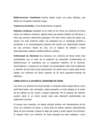 Malformaciones intestinales: muchos bebés nacen con estos defectos, que
deben ser corregidos mediante cirugía.
Trastornos de tiroides, como hipotiroidismo congénito.
Defectos cardiacos: alrededor de la mitad de los niños con síndrome de Down
nacen con defectos cardíacos, algunos leves que pueden tratarse con fármacos, y
otros que precisan intervención quirúrgica. Por este motivo, todos los bebés que
nazcan con este síndrome deben ser evaluados por un cardiólogo pediatra y
someterse a un ecocardiograma (examen del corazón por ultrasonidos) durante
los dos primeros meses de vida, con el objetivo de detectar y tratar
adecuadamente cualquier posible problema cardíaco.
Enfermedad de Alzheimer: las personas con síndrome de Down tienen más
posibilidades que el resto de la población de desarrollar la enfermedad de
Alzheimer (que se caracteriza por un progresivo deterioro de la memoria,
desorientación, y cambios en el carácter y la personalidad, entre otros problemas)
y, además, de que esto ocurra precozmente. Se estima que la cuarta parte de los
adultos con síndrome de Down mayores de 35 años presentan síntomas de
alzhéimer.
CÓMO AFECTA A UN NIÑO EL SÍNDROME DE DOWN
Los niños con síndrome de Down tienden a compartir ciertos rasgos físicos, como
perfil facial plano, ojos achinados, orejas pequeñas, un único pliegue en el centro
de las palmas de las manos y lengua engrosada. Por lo general, los médicos
pueden saber si un recién nacido tiene esta alteración practicándole una
exploración ordinaria.
El escaso tono muscular y la laxitud articular también son característicos de los
niños con síndrome de Down, y, sobre todo los bebés, parecen especialmente
faltos de tono muscular. Aunque es algo que puede y suele mejorar con el tiempo,
la mayoría niños con síndrome de Down alcanzan los hitos evolutivos –como
 