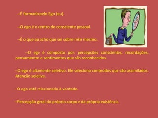--É formado pelo Ego (eu). --O ego é o centro do consciente pessoal. --É o que eu acho que sei sobre mim mesmo. --O ego é composto por: percepções conscientes, recordações, pensamentos e sentimentos que são reconhecidos. --O ego é altamente seletivo. Ele seleciona conteúdos que são assimilados. Atenção seletiva. --O ego está relacionado à vontade. --Percepção geral do próprio corpo e da própria existência. 