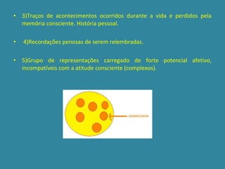 3)Traços de acontecimentos ocorridos durante a vida e perdidos pela memória consciente. História pessoal. 4)Recordações penosas de serem relembradas. 5)Grupo de representações carregado de forte potencial afetivo, incompatíveis com a atitude consciente (complexos). 