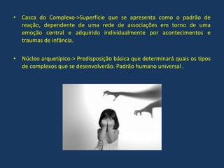 Casca do Complexo->Superfície que se apresenta como o padrão de reação, dependente de uma rede de associações em torno de uma emoção central e adquirido individualmente por acontecimentos e traumas de infância. Núcleo arquetípico-> Predisposição básica que determinará quais os tipos de complexos que se desenvolverão. Padrão humano universal . 