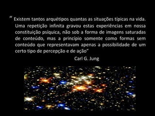 “  Existem tantos arquétipos quantas as situações típicas na vida. Uma repetição infinita gravou estas experiências em nossa constituição psíquica, não sob a forma de imagens saturadas de conteúdo, mas a princípio somente como formas sem conteúdo que representavam apenas a possibilidade de um certo tipo de percepção e de ação” Carl G. Jung 