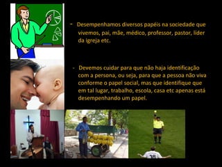 -  Desempenhamos diversos papéis na sociedade que vivemos, pai, mãe, médico, professor, pastor, líder da igreja etc. -  Devemos cuidar para que não haja identificação com a persona, ou seja, para que a pessoa não viva conforme o papel social, mas que identifique que em tal lugar, trabalho, escola, casa etc apenas está desempenhando um papel.  