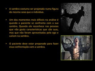 A sombra costuma ser projetada numa figura do mesmo sexo que o indivíduo. Um dos momentos mais difíceis na análise é quando o paciente se confronta com a sua sombra. Quando ele reconhece nas pessoas que não gosta características que são suas, mas que não foram aproveitadas pelo ego e caíram na sombra. O paciente deve estar preparado para fazer essa confrontação com a sombra. 