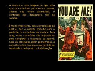 A sombra é uma imagem do ego, visto que os conteúdos pertencem a pessoa, apenas não foram assimilados, o conteúdo não desaparece, fica na sombra. -  É muito importante, para a progressão da análise, que o analista trabalhe com o paciente os conteúdos da sombra. Para Jung, esses conteúdos são importantes para completar o repertório da pessoa. Caso os conteúdos sejam reintegrados, a consciência fica com um maior sentido de totalidade e mais perto da individuação. 