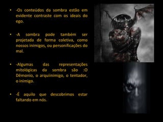 -Os conteúdos da sombra estão em evidente contraste com os ideais do ego. -A sombra pode também ser projetada de forma coletiva, como nossos inimigos, ou personificações do mal. -Algumas das representações mitológicas da sombra são :O Dêmonio, o arquiinimigo, o tentador, o inimigo. -É aquilo que descobrimos estar faltando em nós. 