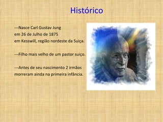 Histórico ---Nasce Carl Gustav Jung  em 26 de Julho de 1875  em Kesswill, região nordeste da Suiça. ---Filho mais velho de um pastor suiço. ---Antes de seu nascimento 2 irmãos morreram ainda na primeira infância. 