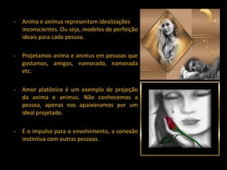 Anima e animus representam idealizações inconscientes. Ou seja, modelos de perfeição ideais para cada pessoa. Projetamos anima e animus em pessoas que gostamos, amigos, namorado, namorada etc. Amor platônico é um exemplo de projeção da anima e animus. Não conhecemos a pessoa, apenas nos apaixonamos por um ideal projetado. É o impulso para o envolvimento, a conexão instintiva com outras pessoas. 