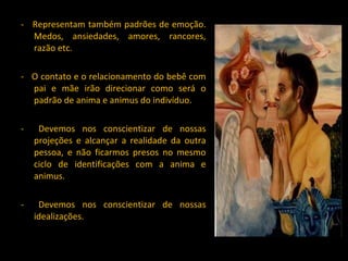 -  Representam também padrões de emoção. Medos, ansiedades, amores, rancores, razão etc. -  O contato e o relacionamento do bebê com pai e mãe irão direcionar como será o padrão de anima e animus do indivíduo. -  Devemos nos conscientizar de nossas projeções e alcançar a realidade da outra pessoa, e não ficarmos presos no mesmo ciclo de identificações com a anima e animus. -  Devemos nos conscientizar de nossas idealizações. 