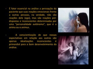 É fator essencial na análise a percepção do paciente que suas reações emocionais frente a outras pessoas, na verdade, não são reações dele (ego), mas são reações pré-dispostas e inconscientes determinadas por uma “personalidade autônoma”, que é a anima ou o animus. -  A conscientização de que nossas expectativas em relação aos outros são apenas idealizações inconscientes é primordial para o bom desenvolvimento da análise. 