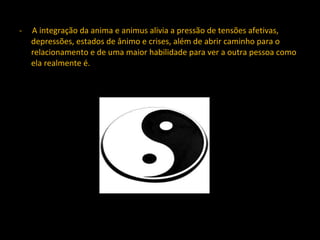 -  A integração da anima e animus alivia a pressão de tensões afetivas, depressões, estados de ânimo e crises, além de abrir caminho para o relacionamento e de uma maior habilidade para ver a outra pessoa como ela realmente é. 