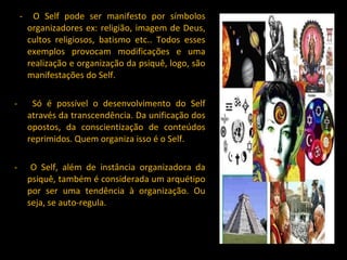 -  O Self pode ser manifesto por símbolos organizadores ex: religião, imagem de Deus, cultos religiosos, batismo etc.. Todos esses exemplos provocam modificações e uma realização e organização da psiquê, logo, são manifestações do Self. -  Só é possível o desenvolvimento do Self através da transcendência. Da unificação dos opostos, da conscientização de conteúdos reprimidos. Quem organiza isso é o Self. -  O Self, além de instância organizadora da psiquê, também é considerada um arquétipo por ser uma tendência à organização. Ou seja, se auto-regula. 
