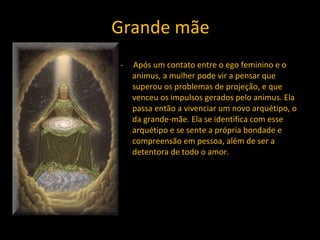 Grande mãe -  Após um contato entre o ego feminino e o animus, a mulher pode vir a pensar que superou os problemas de projeção, e que venceu os impulsos gerados pelo animus. Ela passa então a vivenciar um novo arquétipo, o da grande-mãe. Ela se identifica com esse arquétipo e se sente a própria bondade e compreensão em pessoa, além de ser a detentora de todo o amor.  