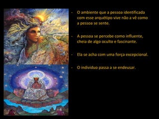 O ambiente que a pessoa identificada com esse arquétipo vive não a vê como a pessoa se sente. A pessoa se percebe como influente, cheia de algo oculto e fascinante. Ela se acha com uma força excepcional. O individuo passa a se endeusar.  