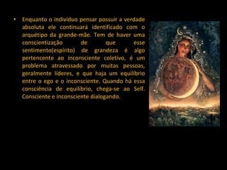 Enquanto o indivíduo pensar possuir a verdade absoluta ele continuará identificado com o arquétipo da grande-mãe. Tem de haver uma conscientização de que esse sentimento(espírito) de grandeza é algo pertencente ao inconsciente coletivo, é um problema atravessado por muitas pessoas, geralmente líderes, e que haja um equilíbrio entre o ego e o inconsciente. Quando há essa consciência de equilíbrio, chega-se ao Self. Consciente e inconsciente dialogando.  