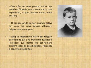 ---Sua mãe era uma pessoa muito boa, estudava filosofia, mas a noite mexia com espiritismo, o que causava muito medo em Jung.  ---O pai apesar de pastor, quando estava em casa era uma pessoa diferente, brigava com sua esposa. ---Jung se interessava muito por religião, percebia no pai e na mãe uma dualidade. Percebeu que dentro do ser-humano existem todas as possibilidades. Percebeu o conceito de opostos. 