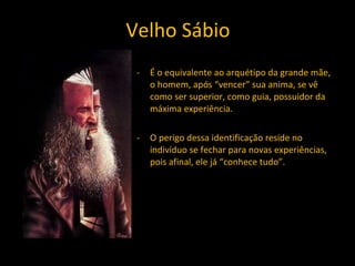 Velho Sábio É o equivalente ao arquétipo da grande mãe, o homem, após “vencer” sua anima, se vê como ser superior, como guia, possuidor da máxima experiência. O perigo dessa identificação reside no indivíduo se fechar para novas experiências, pois afinal, ele já “conhece tudo”. 