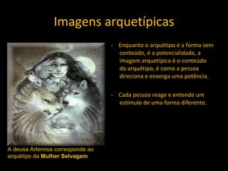 Imagens arquetípicas -  Enquanto o arquétipo é a forma sem conteúdo, é a potencialidade, a imagem arquetípica é o conteúdo do arquétipo, é como a pessoa direciona e enxerga uma potência. -  Cada pessoa reage e entende um estímulo de uma forma diferente. A deusa Artemisa corresponde ao arquétipo da  Mulher Selvagem  