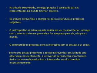 Na atitude extrovertida, a energia psíquica é canalizada para as representações do mundo exterior, objetivo. Na atitude introvertida, a energia flui para as estruturas e processos subjetivos. O instrospectivo se interessa pela análise de seu mundo interior, interage com o externo da forma que melhor for adequada para ele, não para o mundo. O extrovertido se preocupa com as interações com as pessoas e as coisas. -  Se em uma pessoa predomina a atitude Extrovertida, essa atitude será observada conscientemente, a introversão permanecerá inconsciente. Assim como se nela predominar a Introversão, será Extrovertida inconscientemente. 