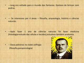 ---Jung era voltado para o mundo das fantasias. Gostava de brincar com pedras. --- Se interessou por 4 áreas – filosofia, arqueologia, história e ciências naturais. ---Após fazer 1 ano de ci ê ncias naturais foi fazer medicina (histologia=estudo das células e tecidos),estudava também anatomia. ---Dava palestras no clube zolfingia  (filosofia,parapsicologia) 