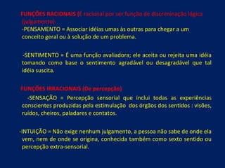 FUNÇÕES RACIONAIS ( É racional por ser função de discriminação lógica (julgamento). -PENSAMENTO = Associar idéias umas às outras para chegar a um conceito geral ou à solução de um problema. -SENTIMENTO = É uma função avaliadora; ele aceita ou rejeita uma idéia tomando como base o sentimento agradável ou desagradável que tal idéia suscita. FUNÇÕES IRRACIONAIS (De percepção) -SENSAÇÃO = Percepção sensorial que inclui todas as experiências conscientes produzidas pela estimulação  dos órgãos dos sentidos : visões, ruídos, cheiros, paladares e contatos. -INTUIÇÃO = Não exige nenhum julgamento, a pessoa não sabe de onde ela vem, nem de onde se origina, conhecida também como sexto sentido ou percepção extra-sensorial. 