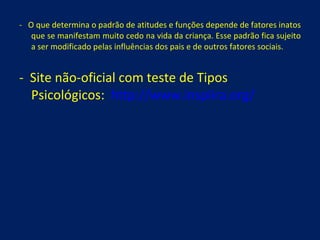 -  O que determina o padrão de atitudes e funções depende de fatores inatos que se manifestam muito cedo na vida da criança. Esse padrão fica sujeito a ser modificado pelas influências dos pais e de outros fatores sociais. -  Site não-oficial com teste de Tipos Psicológicos:  http://www.inspiira.org/ 