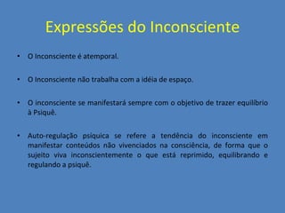 Expressões do Inconsciente O Inconsciente é atemporal. O Inconsciente não trabalha com a idéia de espaço. O inconsciente se manifestará sempre com o objetivo de trazer equilíbrio à Psiquê. Auto-regulação psíquica se refere a tendência do inconsciente em manifestar conteúdos não vivenciados na consciência, de forma que o sujeito viva inconscientemente o que está reprimido, equilibrando e regulando a psiquê. 