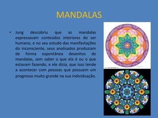 MANDALAS Jung descobriu que as mandalas expressavam conteúdos interiores do ser humano, e no seu estudo das manifestações do inconsciente, seus analisados produziam de forma espontânea desenhos de mandalas, sem saber o que ela é ou o que estavam fazendo, e ele dizia, que isso tende a acontecer com pessoas que possuem um progresso muito grande na sua individuação.   