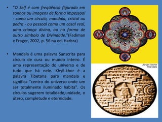 “ O Self é com freqüência figurado em sonhos ou imagens de forma impessoal - como um círculo, mandala, cristal ou pedra - ou pessoal como um casal real, uma criança divina, ou na forma de outro símbolo de Divindade .”(Fadiman e Frager, 2002, p. 56 na ed. Harbra)  Mandala é uma palavra Sanscrita para círculo de cura ou mundo inteiro. É uma representação do universo e de tudo que há nele. Khyil-khor é a palavra Tibetana para mandala e significa &quot;centro do universo onde um ser totalmente iluminado habita&quot;. Os círculos sugerem totalidade,unidade, o útero, completude e eternidade.  