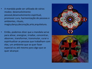 A mandala pode ser utilizada de vários modos: desenvolvimento pessoal,desenvolvimento espiritual, promover cura, harmonização de pessoas e ambientes, rituais, magia,dança,decoração,arte,arquitetura. Então, podemos dizer que a mandala serve para ativar, energizar, irradiar, concentrar, absorver, transformar, transmutar, curar e espiritualizar as pessoas que trabalham com elas, um ambiente que se quer fazer especial ou até mesmo para algo que se quer alcançar. 