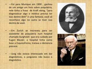---Foi para Munique em 1900 , ganhou de um amigo um livro sobre psiquiatria, nele tinha a frase  de Kraft ebing, “para diagnosticar algo o médico precisa ter isso dentro dele” é uma fantasia..você só reconhece algo no outro se tiver isso dentro de você. ---Em Zurich se inscreveu para ser assistente de psiquiatria num hospital chamado burgholzli  que era cuidado por Eugen Bleuler, o hospital tinha como base a Esquizofrenia, tratava a demencia precoce. ---Jung não estava interessado em dar diagnósticos, o junguiano não busca o diagnóstico. 