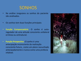 SONHOS Na análise Junguiana os sonhos do paciente  são analisados. Os sonhos tem duas funções principais: Função Compensatória :  O sonho é auto-regulador de uma atitude consciente unilateral errônea ou antinatural. Função Prospectiva :  O sonho é uma antecipação inconsciente da realização consciente futura , como um plano rascunhado antecipadamente e nunca como uma profecia infalível. 