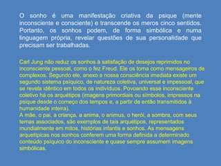O sonho é uma manifestação criativa da psique (mente inconsciente e consciente) e transcende os meros cinco sentidos. Portanto, os sonhos podem, de forma simbólica e numa linguagem própria, revelar questões de sua personalidade que precisam ser trabalhadas. Carl Jung não reduz os sonhos à satisfação de desejos reprimidos no inconsciente pessoal, como o fez Freud. Ele os toma como mensageiros de complexos. Segundo ele, anexo a nossa consciência imediata existe um segundo sistema psíquico, de natureza coletiva, universal e impessoal, que se revela idêntico em todos os indivíduos. Povoando esse inconsciente coletivo há os arquétipos (imagens primordiais ou símbolos, impressos na psique desde o começo dos tempos e, a partir de então transmitidos à humanidade inteira).  A mãe, o pai, a criança, a anima, o animus, o herói, a sombra, com seus temas associados, são exemplos de tais arquétipos, representados mundialmente em mitos, histórias infantis e sonhos. As mensagens arquetípicas nos sonhos conferem uma forma definida a determinado conteúdo psíquico do inconsciente e quase sempre assumem imagens simbólicas.  