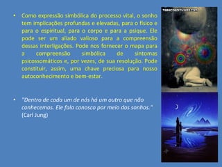 Como expressão simbólica do processo vital, o sonho tem implicações profundas e elevadas, para o físico e para o espiritual, para o corpo e para a psique. Ele pode ser um aliado valioso para a compreensão dessas interligações. Pode nos fornecer o mapa para a compreensão simbólica de sintomas psicossomáticos e, por vezes, de sua resolução. Pode constituir, assim, uma chave preciosa para nosso autoconhecimento e bem-estar. &quot;Dentro de cada um de nós há um outro que não conhecemos. Ele fala conosco por meio dos sonhos.&quot;  (Carl Jung) 