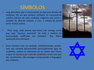 SÍMBOLOS Jung descobriu que o inconsciente se expressa através de símbolos. Ele viu que existem símbolos no inconsciente coletivo (dentro de nós), símbolos religiosos tais como o símbolo do dharma budista, a cruz, a estrela de David entre muitos outros. “ Para Jung, cada pessoa que nasce, traz consigo como que uma &quot;herança ancestral&quot; de toda a história da humanidade codificada em símbolos”. Dra. Maria Aparecida Diniz Bressani  O ser humano vive, na verdade, simbolicamente, porém, com seu racional desenvolvido (principalmente aqui no ocidente), acabou se afastando do ser divino que há em si (que se expressa por meio de símbolos) e é por isso que ele, atualmente, não consegue compreender a linguagem dos símbolos.  