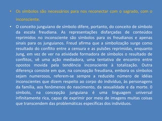 Os símbolos são necessários para nos reconectar com o sagrado, com o inconsciente.   O conceito junguiano de símbolo difere, portanto, do conceito de símbolo da escola freudiana. As representações disfarçadas de conteúdos reprimidos no inconsciente são símbolos para os freudianos e apenas sinais para os junguianos. Freud afirma que a simbolização surge como resultado do conflito entre a censura e as pulsões reprimidas, enquanto Jung, em vez de ver na atividade formadora de símbolos o resultado de conflitos, vê uma ação mediadora, uma tentativa de encontro entre opostos movida pela tendência inconsciente à totalização. Outra diferença consiste em que, na concepção freudiana, embora os símbolos sejam numerosos, referem-se sempre a reduzido número de idéias inconscientes que dizem respeito ao corpo do indivíduo, às personagens da família, aos fenômenos do nascimento, da sexualidade e da morte. 0 símbolo, na concepção junguiana é uma linguagem universal infinitamente rica, capaz de exprimir por meio de imagens muitas coisas que transcendem das problemáticas específicas dos indivíduos. 