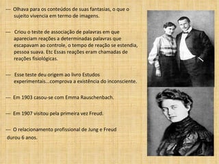---  Olhava para os conteúdos de suas fantasias, o que o sujeito vivencia em termo de imagens. ---  Criou o teste de associação de palavras em que apareciam reações a determinadas palavras que escapavam ao controle, o tempo de reação se estendia,  pessoa suava. Etc Essas reações eram chamadas de reações fisiológicas.  ---  Esse teste deu origem ao livro Estudos experimentais...comprova a existência do inconsciente. ---  Em 1903 casou-se com Emma Rauschenbach. ---  Em 1907 visitou pela primeira vez Freud.  ---  O relacionamento profissional de Jung e Freud durou 6 anos. 