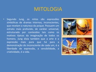 MITOLOGIA Segundo Jung, os mitos são expressões simbólicas de dramas internos, inconscientes, que revelam a natureza da psique. Possuem um estrato mais profundo, de caráter universal, estruturado por conteúdos tais como os motivos típicos da imaginação de todos os homens. Jung dizia também que a arte é a expressão mais pura que há para a demonstração do inconsciente de cada um, é a liberdade de expressão, a sensibilidade, a criatividade, é a vida. 