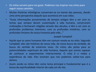 Os mitos servem para nos guiar. Podemos nos inspirar nos mitos para seguir nosso caminho. Muitas histórias mitológicas conservam-se na mente das pessoas, dando uma certa perspectiva daquilo que acontecia em suas vidas. “ Essas informações provenientes de tempos antigos têm a ver com os temas que sempre deram sustentação à vida humana, construíram civilizações e formaram religiões através dos séculos, e têm a ver com os profundos problemas interiores, com os profundos mistérios, com os profundos limiares da nossa travessia pela vida...” Joseph Campbell Aquilo que os seres humanos têm em comum revela-se no mito. Segundo Campbell, eles são histórias da nossa vida, da nossa busca da verdade, da busca do sentido de estarmos vivos. Os mitos são pistas para as potencialidades espirituais da vida humana, daquilo que somos capazes de conhecer e experimentar interiormente. O mito é o relato a experiência da vida. Eles ensinam que nós podemos voltar-nos para dentro. Assim sendo os mitos têm como tema principal e fundamental que é a busca da espiritualidade interior de cada um de nós. 