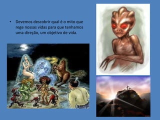 Devemos descobrir qual é o mito que rege nossas vidas para que tenhamos uma direção, um objetivo de vida. 