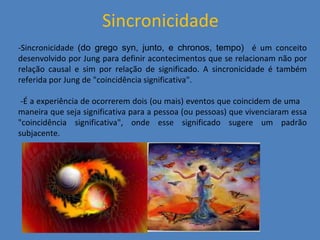 Sincronicidade -Sincronicidade  (do grego syn, junto, e chronos, tempo)  é um conceito desenvolvido por Jung para definir acontecimentos que se relacionam não por relação causal e sim por relação de significado. A sincronicidade é também referida por Jung de &quot;coincidência significativa&quot;. -É a experiência de ocorrerem dois (ou mais) eventos que coincidem de uma  maneira que seja significativa para a pessoa (ou pessoas) que vivenciaram essa &quot;coincidência significativa&quot;, onde esse significado sugere um padrão subjacente. 