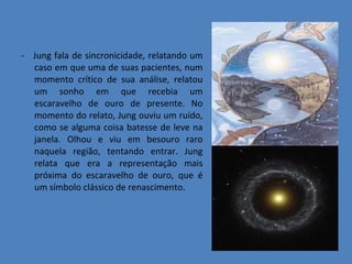 -  Jung fala de sincronicidade, relatando um caso em que uma de suas pacientes, num momento crítico de sua análise, relatou um sonho em que recebia um escaravelho de ouro de presente. No momento do relato, Jung ouviu um ruído, como se alguma coisa batesse de leve na janela. Olhou e viu em besouro raro naquela região, tentando entrar. Jung relata que era a representação mais próxima do escaravelho de ouro, que é um símbolo clássico de renascimento. 