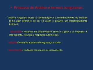 Processo de Análise e termos Junguianos -  Análise Junguiana busca a confrontação e o reconhecimento do impulso como algo diferente do eu. Só assim é possível um desenvolvimento psíquico. Identidade = Ausência de diferenciação entre o sujeito e os impulsos. É inconsciente. Nos leva a respostas automáticas. Inflação =Sensação absoluta de segurança e poder. Identificação = Imitação consciente ou inconsciente. 