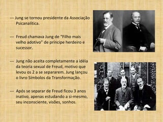 --- Jung se tornou presidente da Associação Psicanalítica. ---  Freud chamava Jung de “Filho mais velho adotivo” de príncipe herdeiro e sucessor. ---  Jung não aceita completamente a idéia da teoria sexual de Freud, motivo que levou os 2 a se separarem. Jung lançou o livro Símbolos da Transformação. ---  Após se separar de Freud ficou 3 anos inativo, apenas estudando a si-mesmo, seu inconsciente, visões, sonhos. 