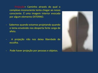 Projeção = Caminho através do qual o complexo inconsciente tenta chegar ao nosso consciente. É uma imagem interior evocada por algum elemento EXTERNO. -  Sabemos quando estamos projetando quando o tema envolvido nos desperta forte carga de afeto. A projeção não nos deixa liberdade de escolha. -  Pode haver projeção por pessoas e objetos. 